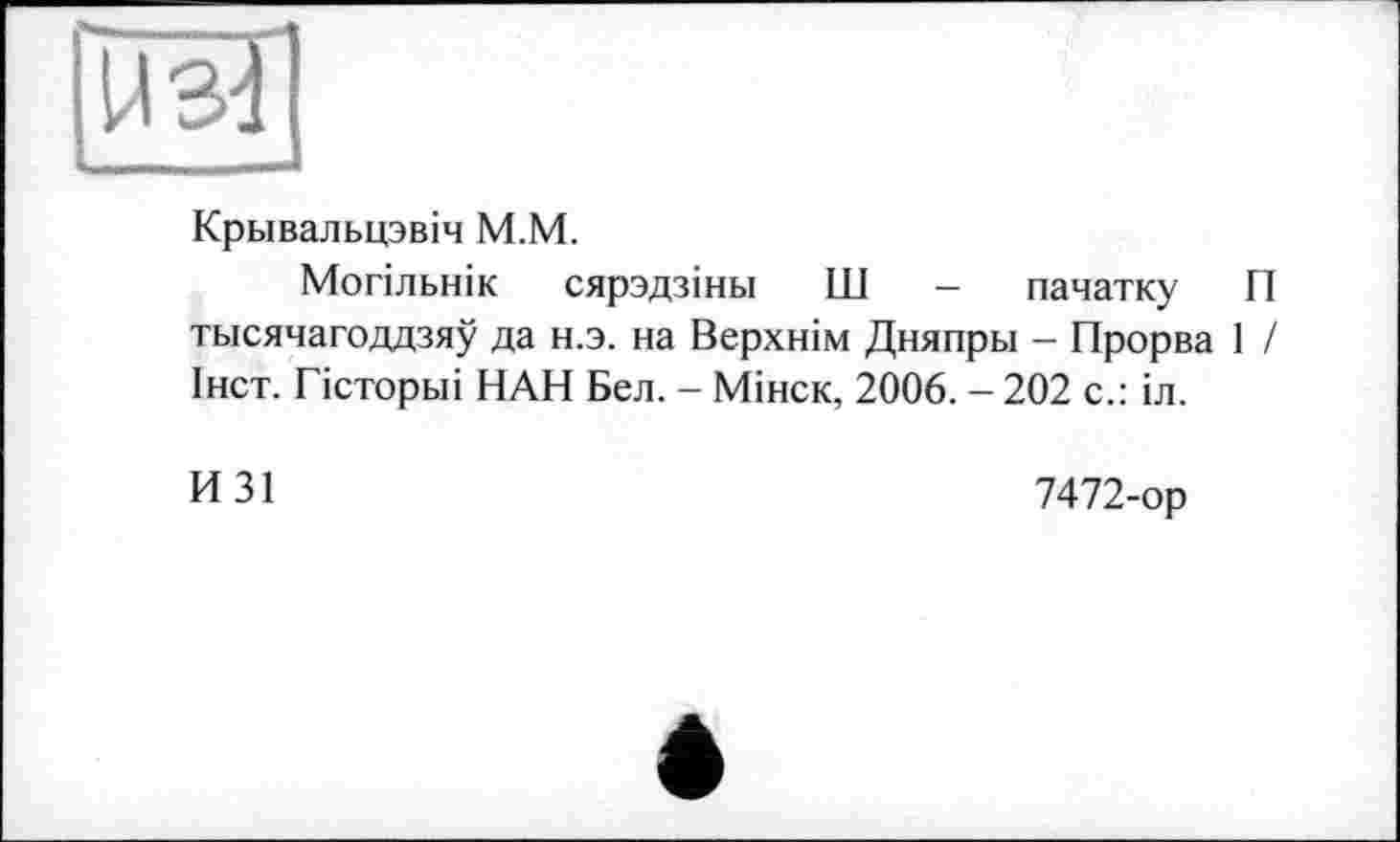 ﻿рж]
Крьівальцзвіч М.М.
Могільнік сярздзіньї Ш - пачатку П тысячагоддзяу да н.э. на Верхнім Дняпры - Прорва 1 / Інст. Гісторьіі НАН Бел. - Мінск, 2006. - 202 с.: іл.
И31
7472-ор